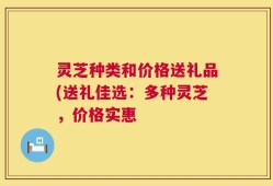 灵芝种类和价格送礼品(送礼佳选：多种灵芝，价格实惠