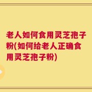 老人如何食用灵芝孢子粉(如何给老人正确食用灵芝孢子粉)