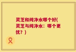 灵芝和纯净水哪个好(灵芝与纯净水：哪个更优？)