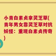 小青白素贞拿灵芝草(青年男女靠灵芝草对抗妖怪：重现白素贞传奇)