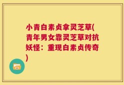 小青白素贞拿灵芝草(青年男女靠灵芝草对抗妖怪：重现白素贞传奇)