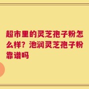 超市里的灵芝孢子粉怎么样？池润灵芝孢子粉靠谱吗