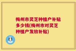 梅州市灵芝种植户补贴多少钱(梅州市对灵芝种植户发放补贴)