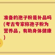 准备的孢子粉是补品吗(考古专家称孢子粉为营养品，有助身体健康)