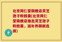 北京同仁堂旗舰店灵芝孢子粉胶囊(北京同仁堂旗舰店推出灵芝孢子粉胶囊，滋补养颜新选择)