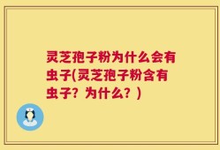 灵芝孢子粉为什么会有虫子(灵芝孢子粉含有虫子？为什么？)