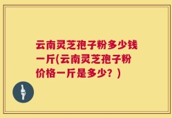 云南灵芝孢子粉多少钱一斤(云南灵芝孢子粉价格一斤是多少？)