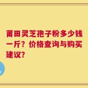 莆田灵芝孢子粉多少钱一斤？价格查询与购买建议？