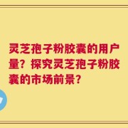 灵芝孢子粉胶囊的用户量？探究灵芝孢子粉胶囊的市场前景？