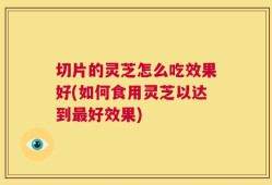 切片的灵芝怎么吃效果好(如何食用灵芝以达到最好效果)