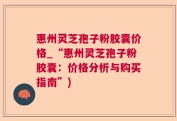 惠州灵芝孢子粉胶囊价格_“惠州灵芝孢子粉胶囊：价格分析与购买指南”)