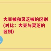 大豆被和灵芝被的区别(对比：大豆与灵芝的区别)