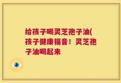 给孩子喝灵芝孢子油(孩子健康福音！灵芝孢子油喝起来
