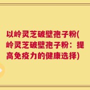 以岭灵芝破壁孢子粉(岭灵芝破壁孢子粉：提高免疫力的健康选择)