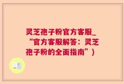 灵芝孢子粉官方客服_“官方客服解答：灵芝孢子粉的全面指南”)