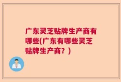 广东灵芝贴牌生产商有哪些(广东有哪些灵芝贴牌生产商？)
