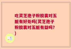 吃灵芝孢子粉胶囊对五脏有好处吗(灵芝孢子粉胶囊对五脏有益吗？)