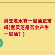 灵芝煮水有一层油正常吗(煮灵芝是否会产生一层油？)