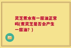 灵芝煮水有一层油正常吗(煮灵芝是否会产生一层油？)