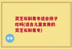 灵芝石斛麦冬适合孩子吃吗(适合儿童食用的灵芝石斛麦冬)