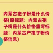 内蒙古孢子粉是什么价格(原标题：内蒙古孢子粉是什么价格重写标题：内蒙古产孢子粉价格信息)