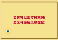 灵芝可以治疗风寒吗(灵芝可缓解风寒症状)