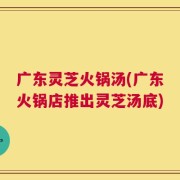 广东灵芝火锅汤(广东火锅店推出灵芝汤底)