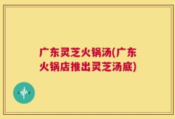 广东灵芝火锅汤(广东火锅店推出灵芝汤底)