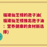 福建仙芝楼的孢子油(福建仙芝楼推出孢子油：营养健康的食材新选择)