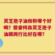 灵芝孢子油和粉哪个好喝？德睿柯森灵芝孢子油跟同行比好在哪？