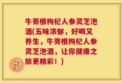 牛蒡根枸杞人参灵芝泡酒(五味浓郁，好喝又养生，牛蒡根枸杞人参灵芝泡酒，让你健康之旅更精彩！)