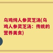 乌鸡炖人参灵芝汤(乌鸡人参灵芝汤：传统的营养美食)