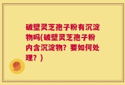 破壁灵芝孢子粉有沉淀物吗(破壁灵芝孢子粉内含沉淀物？要如何处理？)