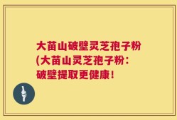 大苗山破壁灵芝孢子粉(大苗山灵芝孢子粉：破壁提取更健康！