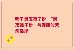 喝干灵芝孢子粉_“灵芝孢子粉：与健康的天然选择”