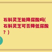 石斛灵芝能降尿酸吗(石斛灵芝可否降低尿酸？)