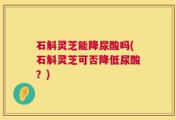 石斛灵芝能降尿酸吗(石斛灵芝可否降低尿酸？)