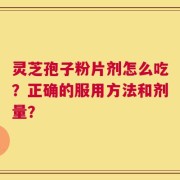 灵芝孢子粉片剂怎么吃？正确的服用方法和剂量？
