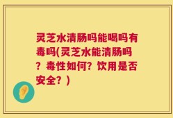 灵芝水清肠吗能喝吗有毒吗(灵芝水能清肠吗？毒性如何？饮用是否安全？)