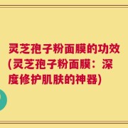 灵芝孢子粉面膜的功效(灵芝孢子粉面膜：深度修护肌肤的神器)