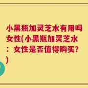 小黑瓶加灵芝水有用吗女性(小黑瓶加灵芝水：女性是否值得购买？)