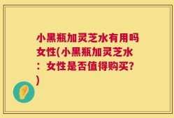 小黑瓶加灵芝水有用吗女性(小黑瓶加灵芝水：女性是否值得购买？)