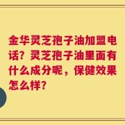 金华灵芝孢子油加盟电话？灵芝孢子油里面有什么成分呢，保健效果怎么样？
