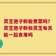 灵芝孢子粉能煮菜吗？灵芝孢子粉和灵芝每天能一起食用吗