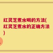 红灵芝煮水喝的方法(红灵芝煮水的正确方法)