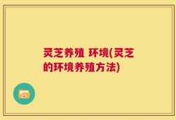 灵芝养殖 环境(灵芝的环境养殖方法)