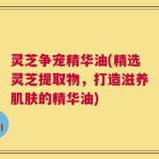 灵芝争宠精华油(精选灵芝提取物，打造滋养肌肤的精华油)