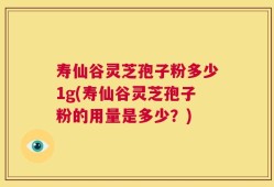 寿仙谷灵芝孢子粉多少1g(寿仙谷灵芝孢子粉的用量是多少？)