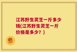 江苏野生灵芝一斤多少钱(江苏野生灵芝一斤价格是多少？)