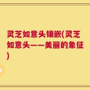 灵芝如意头镶嵌(灵芝如意头——美丽的象征)